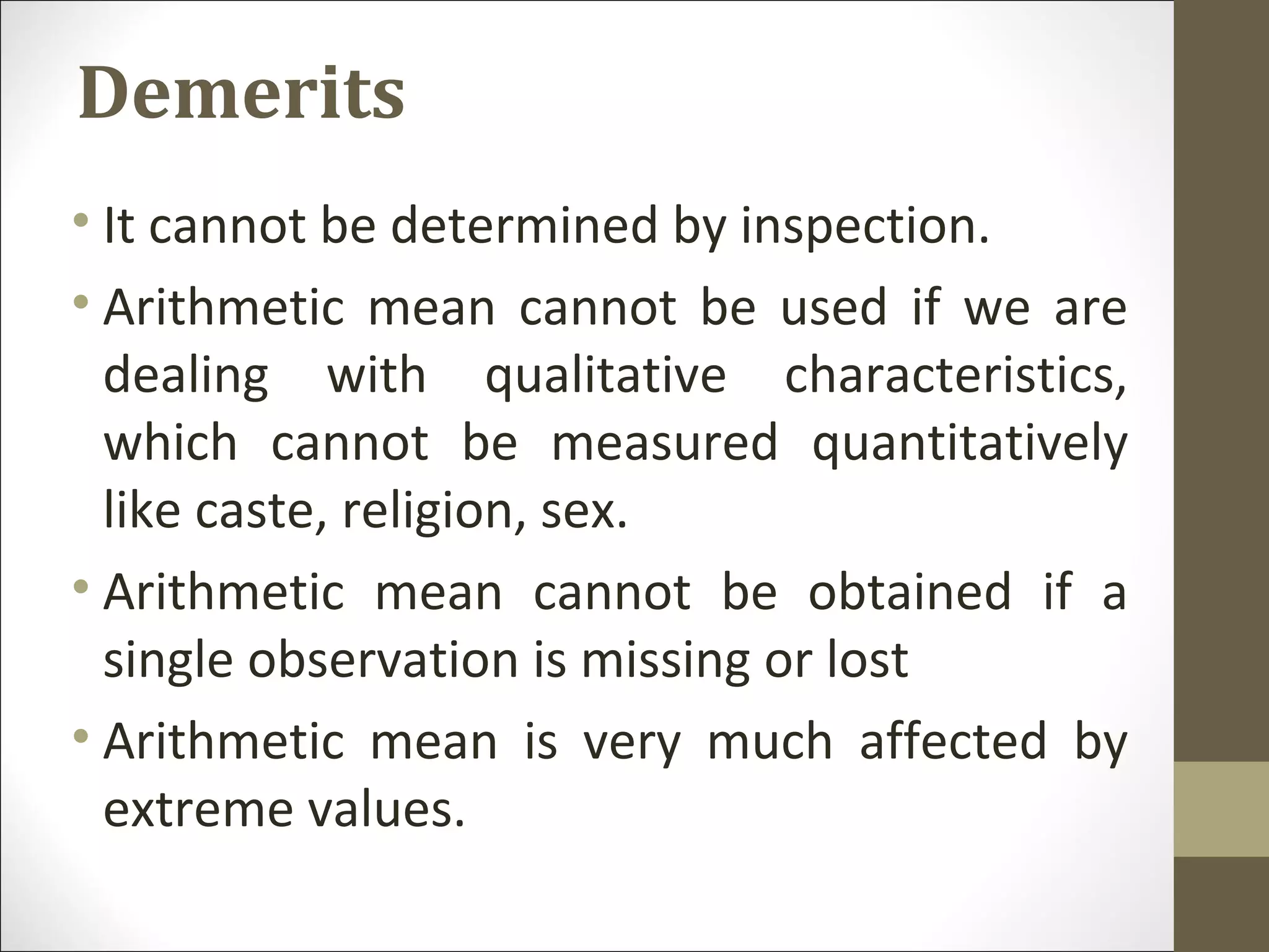 Demerits
• It cannot be determined by inspection.
• Arithmetic mean cannot be used if we are
dealing with qualitative characteristics,
which cannot be measured quantitatively
like caste, religion, sex.
• Arithmetic mean cannot be obtained if a
single observation is missing or lost
• Arithmetic mean is very much affected by
extreme values.
 
