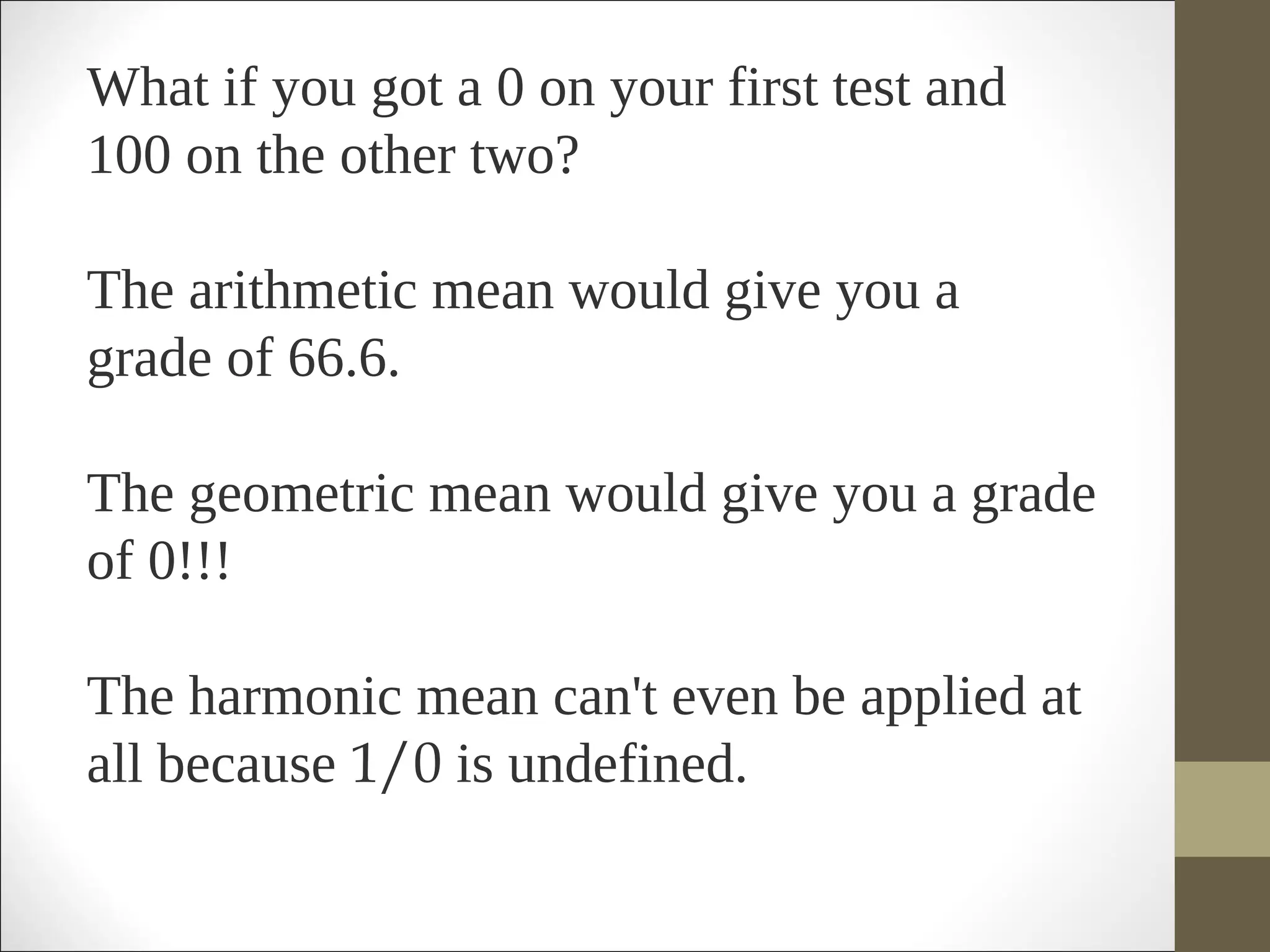 What if you got a 0 on your first test and
100 on the other two?
The arithmetic mean would give you a
grade of 66.6.
The geometric mean would give you a grade
of 0!!!
The harmonic mean can't even be applied at
all because 1/0 is undefined.  
 