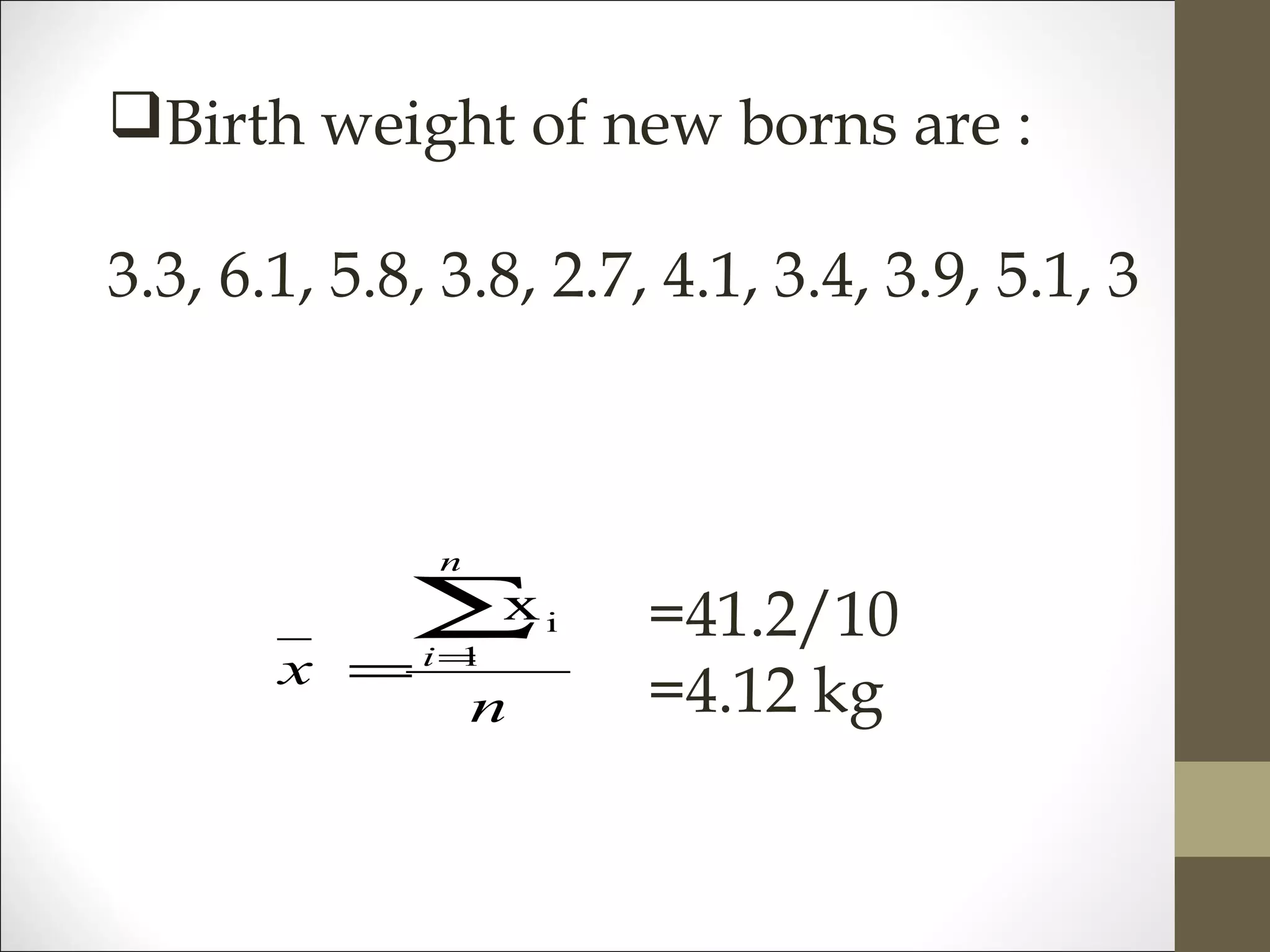 Birth weight of new borns are :
3.3, 6.1, 5.8, 3.8, 2.7, 4.1, 3.4, 3.9, 5.1, 3
n
x
n
i
∑=
= 1
ix =41.2/10
=4.12 kg
 