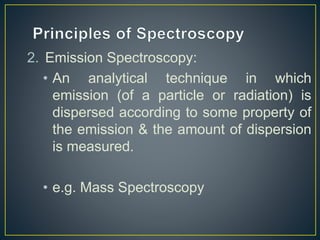 2. Emission Spectroscopy: 
• An analytical technique in which 
emission (of a particle or radiation) is 
dispersed according to some property of 
the emission & the amount of dispersion 
is measured. 
• e.g. Mass Spectroscopy 
 