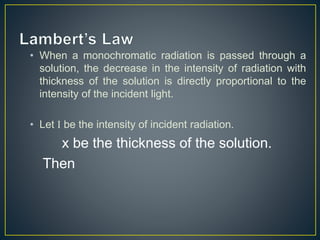 • When a monochromatic radiation is passed through a 
solution, the decrease in the intensity of radiation with 
thickness of the solution is directly proportional to the 
intensity of the incident light. 
• Let I be the intensity of incident radiation. 
x be the thickness of the solution. 
Then 
 