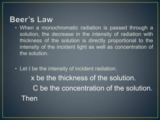 • When a monochromatic radiation is passed through a 
solution, the decrease in the intensity of radiation with 
thickness of the solution is directly proportional to the 
intensity of the incident light as well as concentration of 
the solution. 
• Let I be the intensity of incident radiation. 
x be the thickness of the solution. 
C be the concentration of the solution. 
Then 
 
