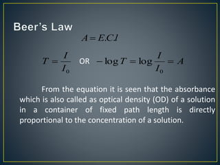 A E.C.l 
I 
I 
T  OR A 
0 I 
 T   
I 
0 
log log 
From the equation it is seen that the absorbance 
which is also called as optical density (OD) of a solution 
in a container of fixed path length is directly 
proportional to the concentration of a solution. 
 