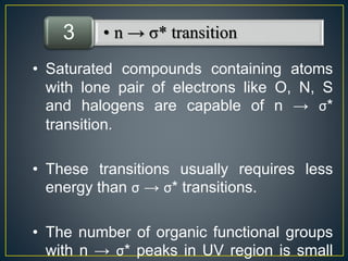 3 • n → σ* transition 
• Saturated compounds containing atoms 
with lone pair of electrons like O, N, S 
and halogens are capable of n → σ* 
transition. 
• These transitions usually requires less 
energy than σ → σ* transitions. 
• The number of organic functional groups 
with n → σ* peaks in UV region is small 
 