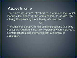 The functional groups attached to a chromophore which 
modifies the ability of the chromophore to absorb light , 
altering the wavelength or intensity of absorption. 
OR 
The functional group with non-bonding electrons that does 
not absorb radiation in near UV region but when attached to 
a chromophore alters the wavelength & intensity of 
absorption. 
 