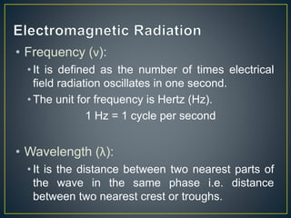 • Frequency (ν): 
• It is defined as the number of times electrical 
field radiation oscillates in one second. 
• The unit for frequency is Hertz (Hz). 
1 Hz = 1 cycle per second 
• Wavelength (λ): 
• It is the distance between two nearest parts of 
the wave in the same phase i.e. distance 
between two nearest crest or troughs. 
 