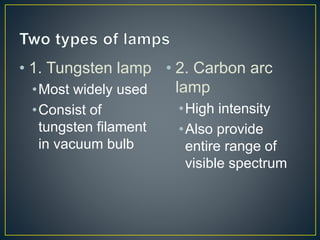 • 1. Tungsten lamp 
•Most widely used 
•Consist of 
tungsten filament 
in vacuum bulb 
• 2. Carbon arc 
lamp 
•High intensity 
•Also provide 
entire range of 
visible spectrum 
 