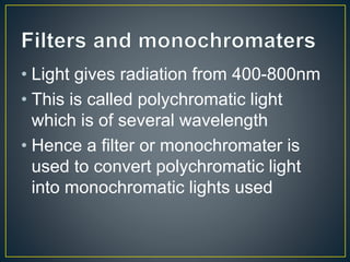 • Light gives radiation from 400-800nm 
• This is called polychromatic light 
which is of several wavelength 
• Hence a filter or monochromater is 
used to convert polychromatic light 
into monochromatic lights used 
 