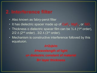 • Also known as fabry-perot filter 
• It has dielectric spacer made up of CaF2, MgF2, or SiO. 
• Thickness o dielectric spacer film can be ½ ʎ (1st order), 
2/2 ʎ (2nd order) , 3/2 ʎ (3rd order). 
• Mechanism is constructive interference folloved by this 
equatuion. 
ʎ=2ηb/m 
ʎ=wavelength of light 
η= dielectric constant of material 
B= layer thickness 
 