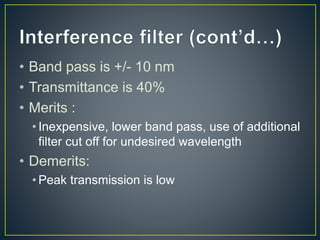• Band pass is +/- 10 nm 
• Transmittance is 40% 
• Merits : 
• Inexpensive, lower band pass, use of additional 
filter cut off for undesired wavelength 
• Demerits: 
• Peak transmission is low 
 