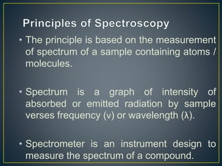 • The principle is based on the measurement 
of spectrum of a sample containing atoms / 
molecules. 
• Spectrum is a graph of intensity of 
absorbed or emitted radiation by sample 
verses frequency (ν) or wavelength (λ). 
• Spectrometer is an instrument design to 
measure the spectrum of a compound. 
 