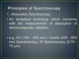 1. Absorption Spectroscopy: 
• An analytical technique which concerns 
with the measurement of absorption of 
electromagnetic radiation. 
• e.g. UV (185 - 400 nm) / Visible (400 - 800 
nm) Spectroscopy, IR Spectroscopy (0.76 - 
15 μm) 
 