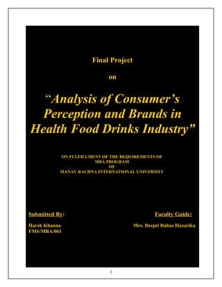 Final Project

                            on


  “Analysis of Consumer’s
 Perception and Brands in
Health Food Drinks Industry”
           ON FULFILLMENT OF THE REQUIREMENTS OF
                       MBA PROGRAM
                             OF
           MANAV RACHNA INTERNATIONAL UNIVERSITY




Submitted By:                                  Faculty Guide:
Harsh Khanna                          Mrs. Deepti Dabas Hazarika
FMS/MBA/061




                            1
 