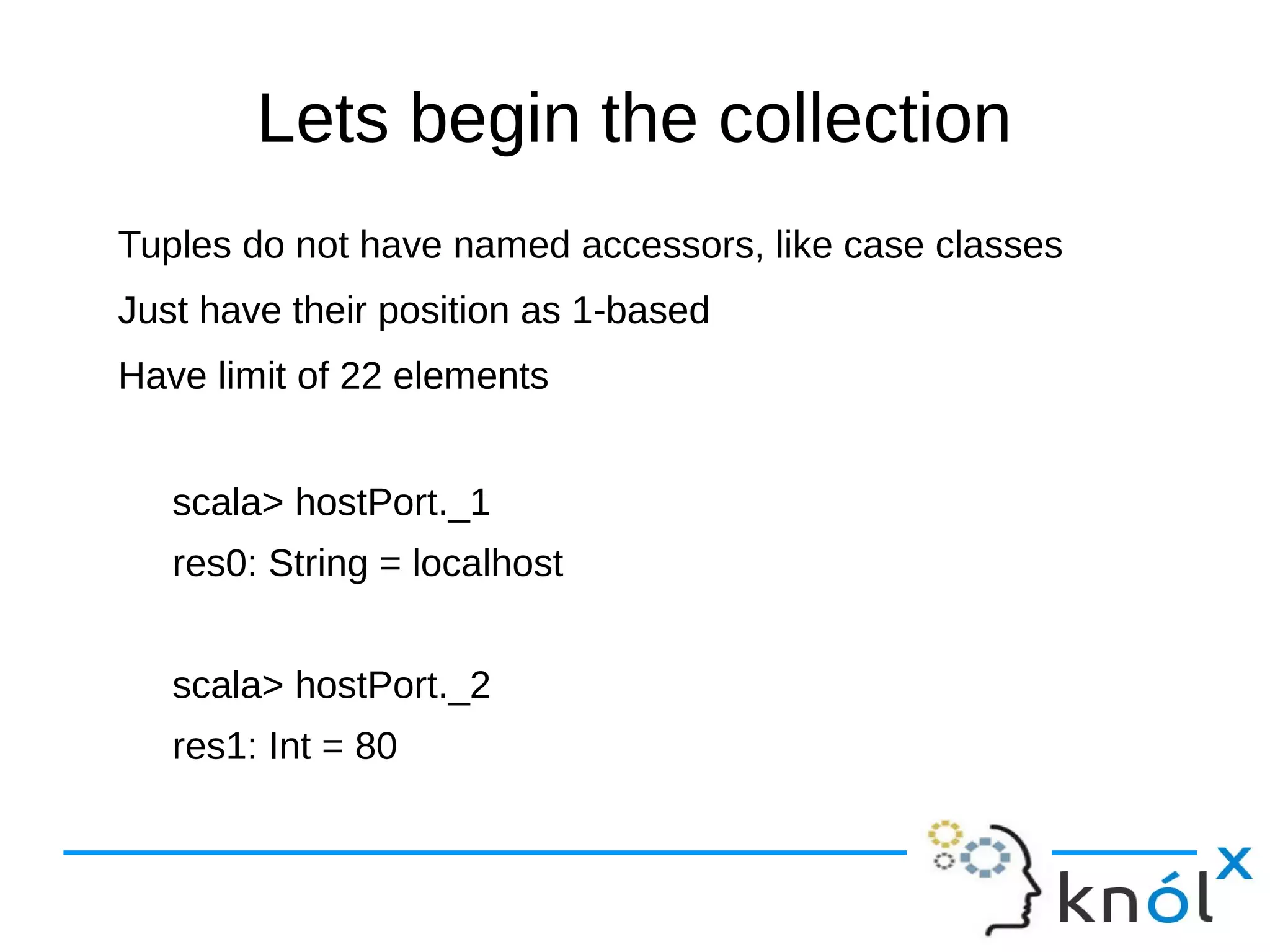 Lets begin the collection
Tuples do not have named accessors, like case classes
Just have their position as 1-based
Have limit of 22 elements
scala> hostPort._1
res0: String = localhost
scala> hostPort._2
res1: Int = 80
 