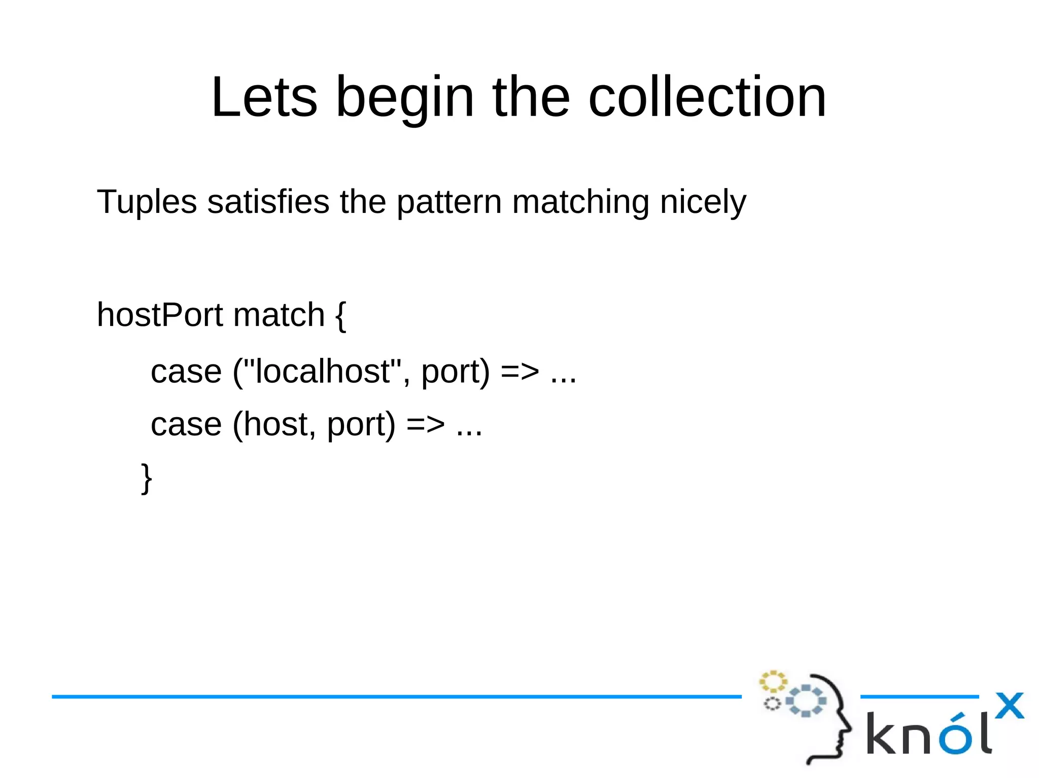 Lets begin the collection
Tuples satisfies the pattern matching nicely
hostPort match {
case ("localhost", port) => ...
case (host, port) => ...
}
 