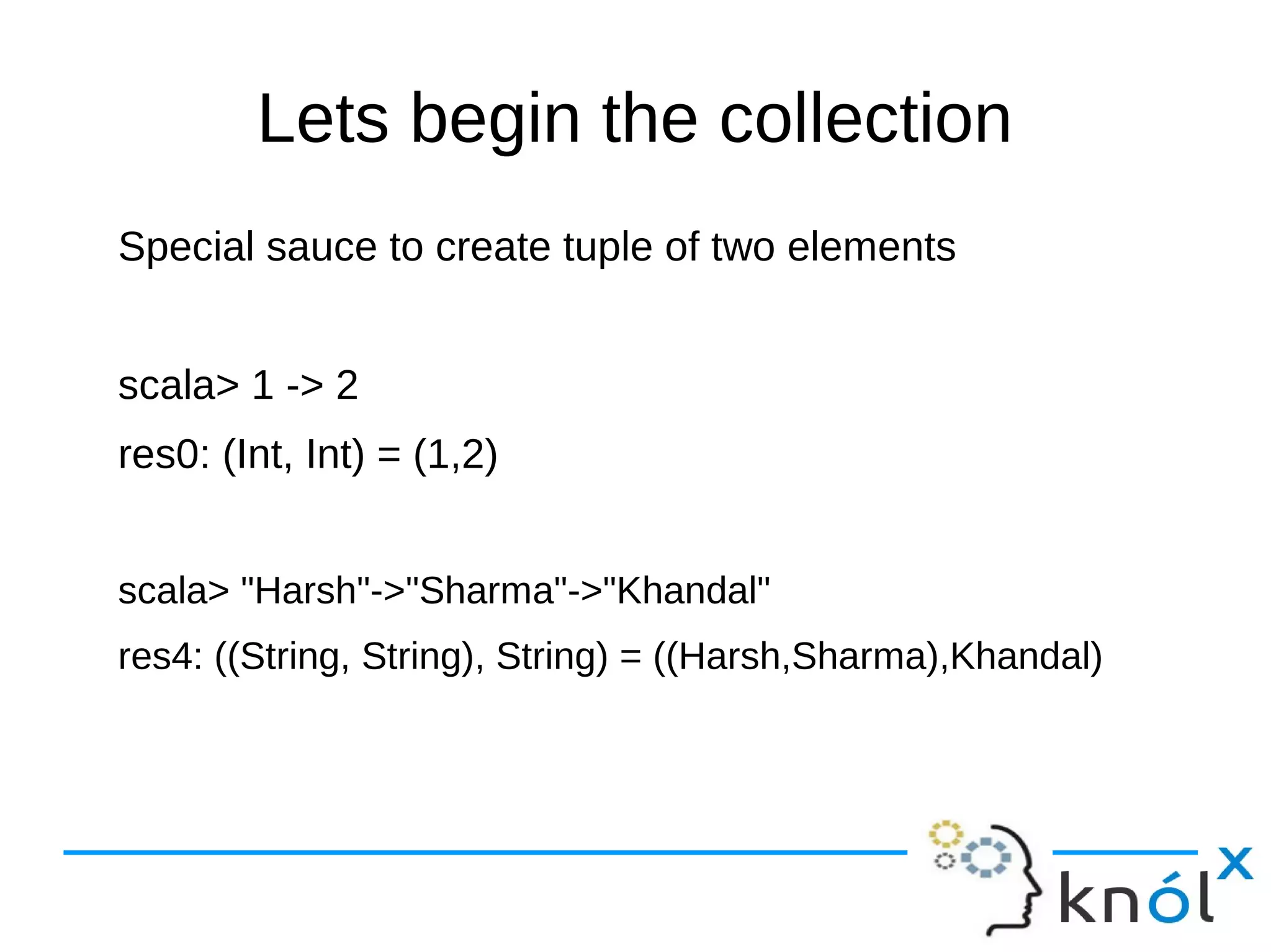 Lets begin the collection
Special sauce to create tuple of two elements
scala> 1 -> 2
res0: (Int, Int) = (1,2)
scala> "Harsh"->"Sharma"->"Khandal"
res4: ((String, String), String) = ((Harsh,Sharma),Khandal)
 