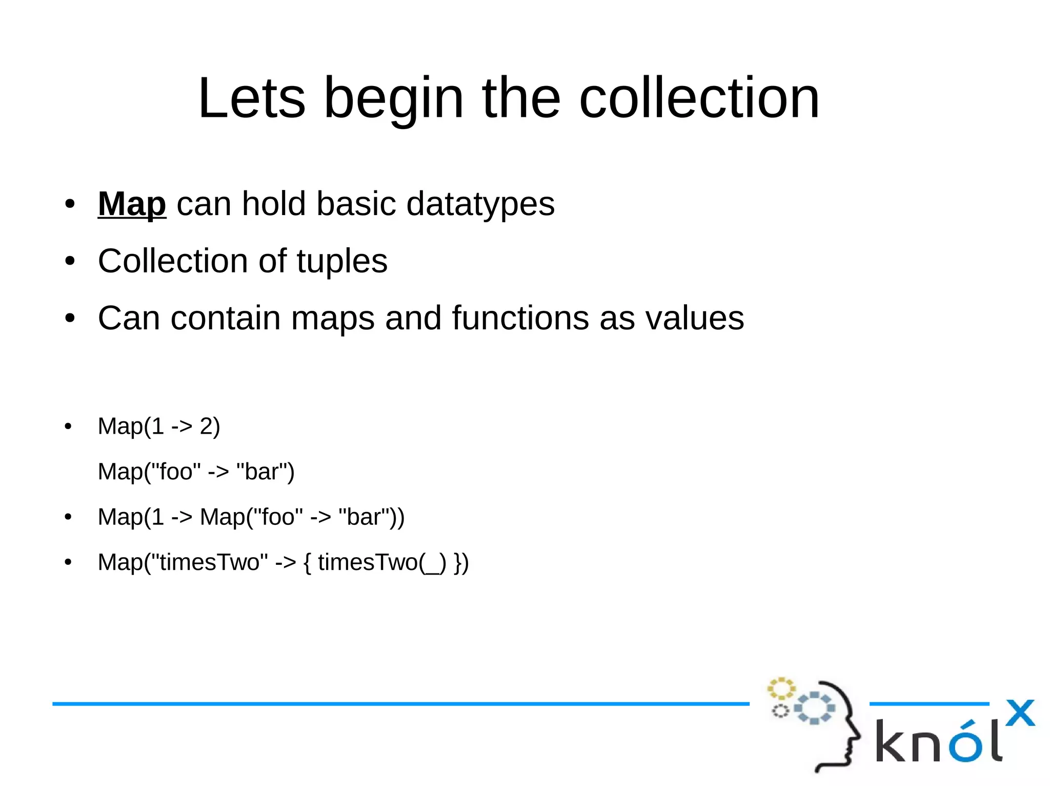 Lets begin the collection
● Map can hold basic datatypes
● Collection of tuples
● Can contain maps and functions as values
● Map(1 -> 2)
Map("foo" -> "bar")
● Map(1 -> Map("foo" -> "bar"))
● Map("timesTwo" -> { timesTwo(_) })
 