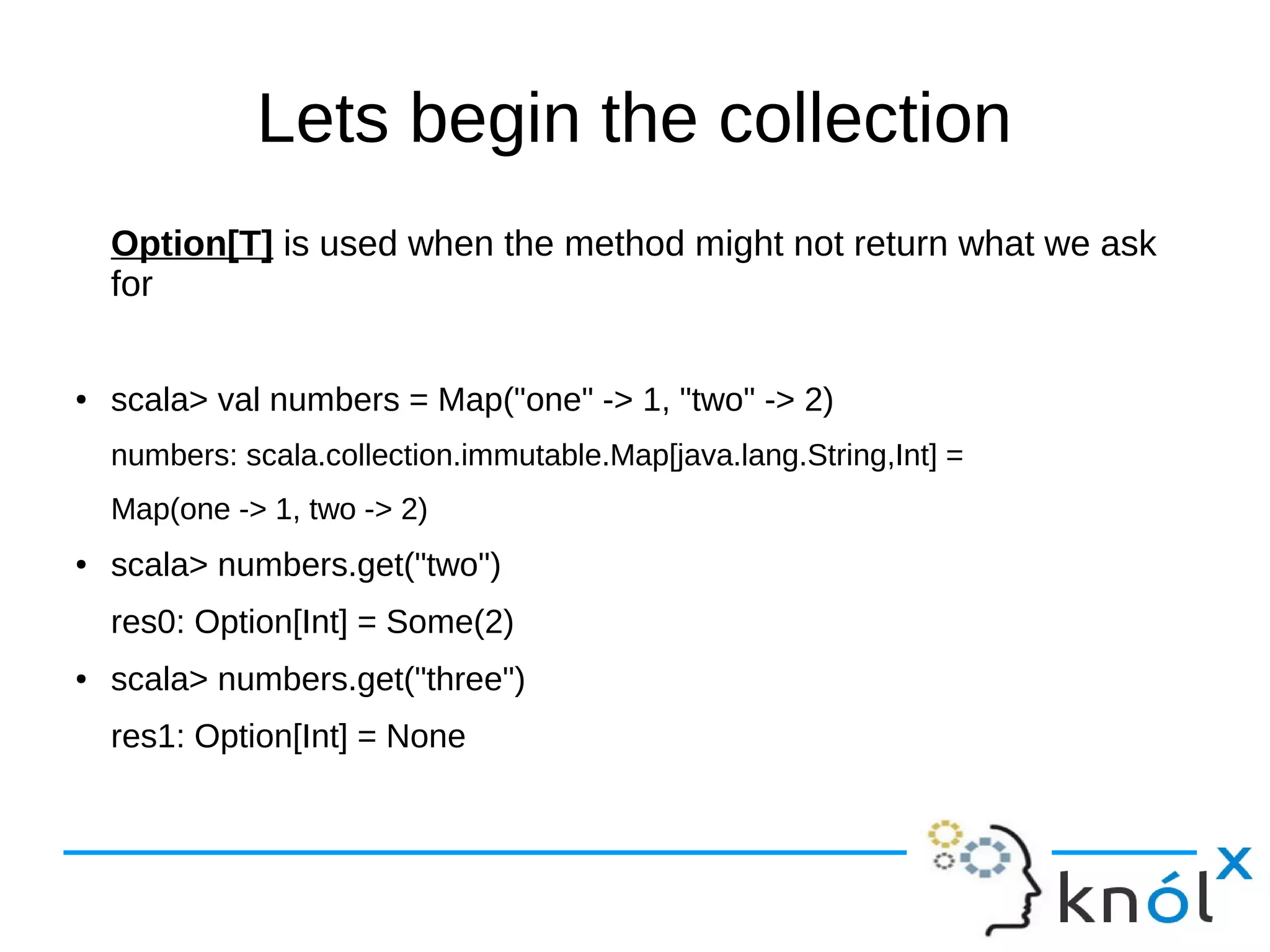Lets begin the collection
Option[T] is used when the method might not return what we ask
for
● scala> val numbers = Map("one" -> 1, "two" -> 2)
numbers: scala.collection.immutable.Map[java.lang.String,Int] =
Map(one -> 1, two -> 2)
● scala> numbers.get("two")
res0: Option[Int] = Some(2)
● scala> numbers.get("three")
res1: Option[Int] = None
 