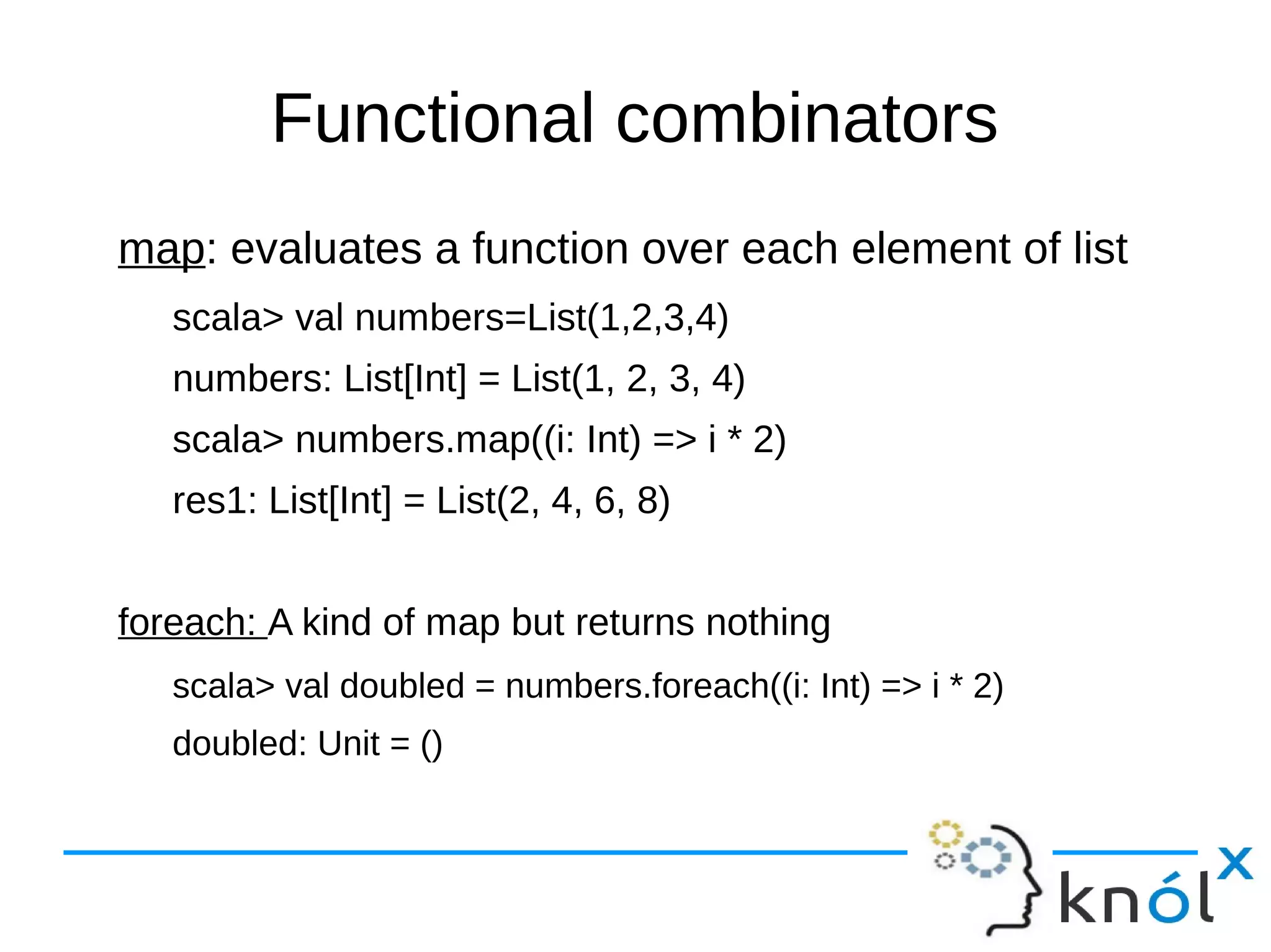 Functional combinators
map: evaluates a function over each element of list
scala> val numbers=List(1,2,3,4)
numbers: List[Int] = List(1, 2, 3, 4)
scala> numbers.map((i: Int) => i * 2)
res1: List[Int] = List(2, 4, 6, 8)
foreach: A kind of map but returns nothing
scala> val doubled = numbers.foreach((i: Int) => i * 2)
doubled: Unit = ()
 