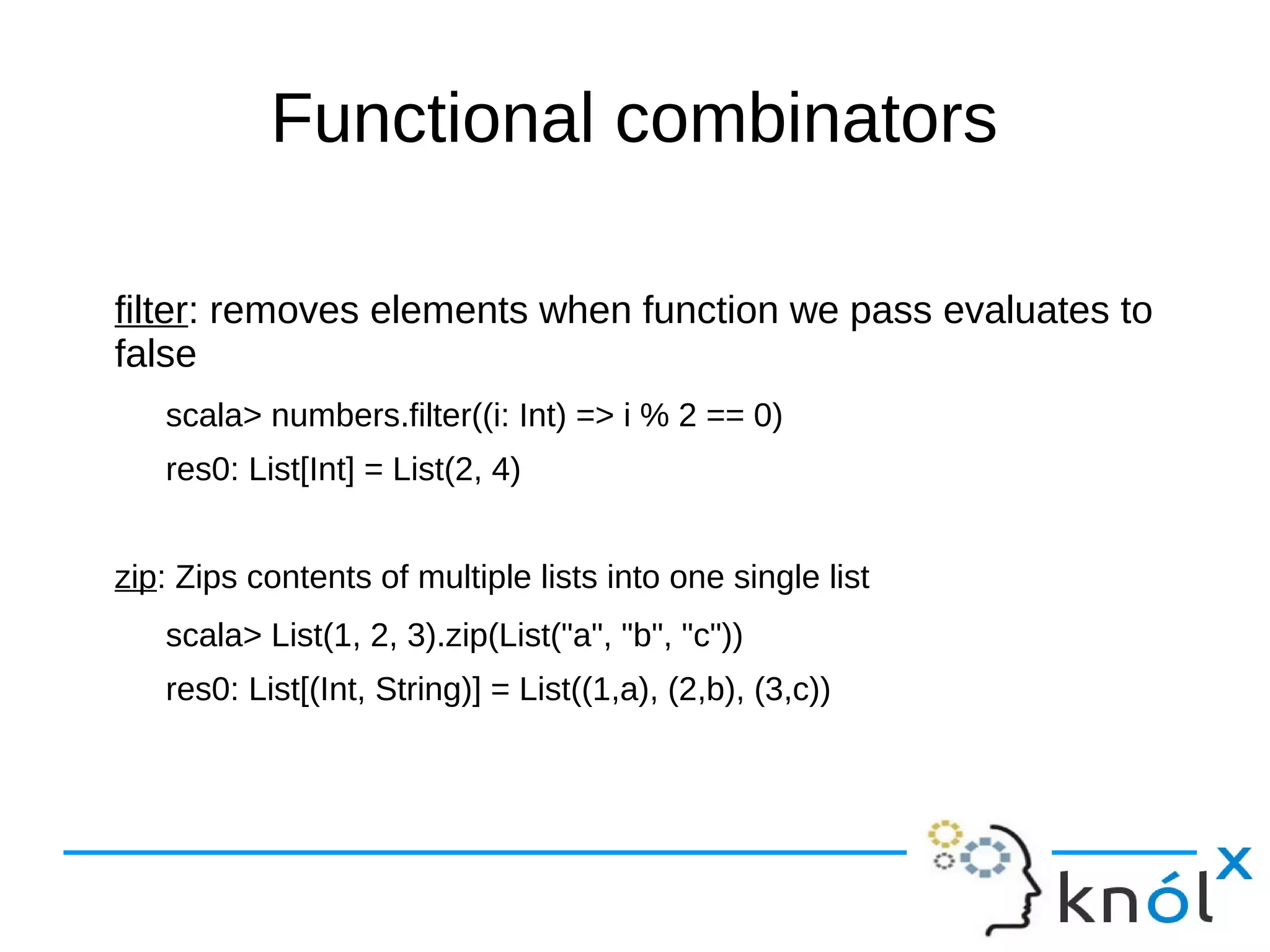 Functional combinators
filter: removes elements when function we pass evaluates to
false
scala> numbers.filter((i: Int) => i % 2 == 0)
res0: List[Int] = List(2, 4)
zip: Zips contents of multiple lists into one single list
scala> List(1, 2, 3).zip(List("a", "b", "c"))
res0: List[(Int, String)] = List((1,a), (2,b), (3,c))
 