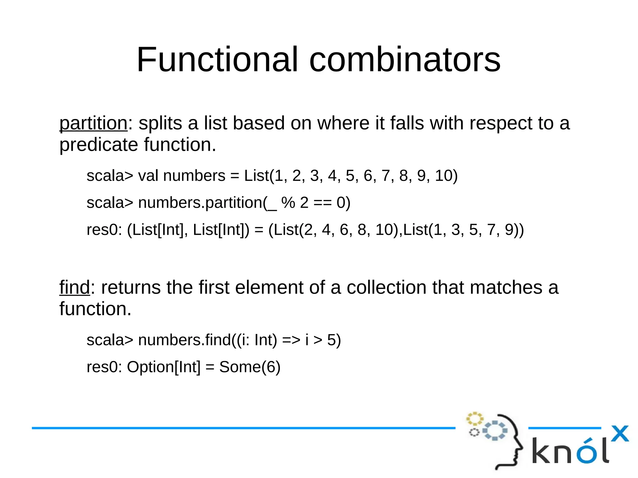 Functional combinators
partition: splits a list based on where it falls with respect to a
predicate function.
scala> val numbers = List(1, 2, 3, 4, 5, 6, 7, 8, 9, 10)
scala> numbers.partition(_ % 2 == 0)
res0: (List[Int], List[Int]) = (List(2, 4, 6, 8, 10),List(1, 3, 5, 7, 9))
find: returns the first element of a collection that matches a
function.
scala> numbers.find((i: Int) => i > 5)
res0: Option[Int] = Some(6)
 