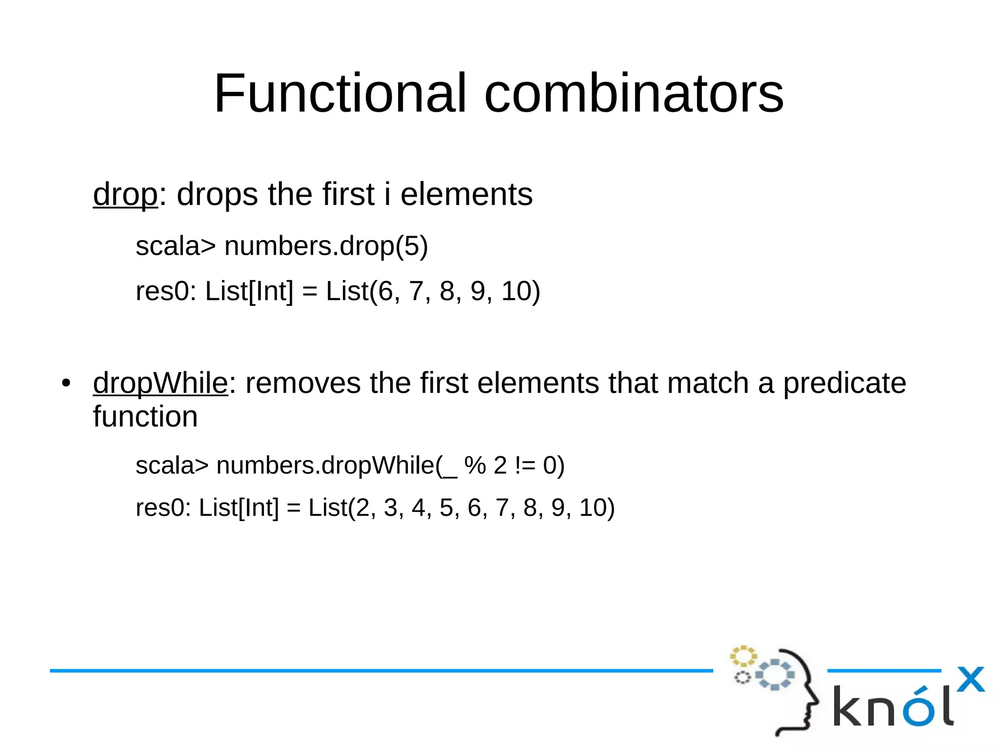Functional combinators
drop: drops the first i elements
scala> numbers.drop(5)
res0: List[Int] = List(6, 7, 8, 9, 10)
● dropWhile: removes the first elements that match a predicate
function
scala> numbers.dropWhile(_ % 2 != 0)
res0: List[Int] = List(2, 3, 4, 5, 6, 7, 8, 9, 10)
 