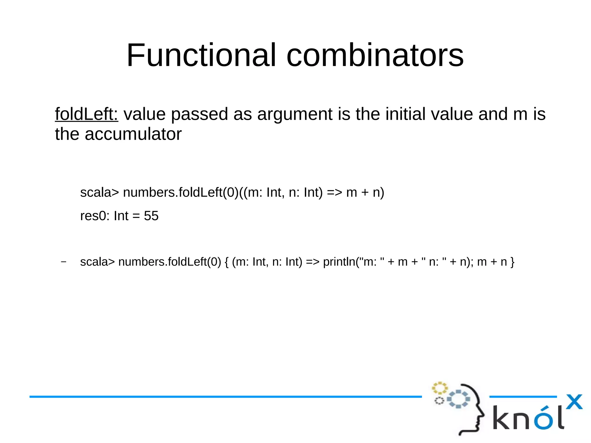 Functional combinators
foldLeft: value passed as argument is the initial value and m is
the accumulator
scala> numbers.foldLeft(0)((m: Int, n: Int) => m + n)
res0: Int = 55
– scala> numbers.foldLeft(0) { (m: Int, n: Int) => println("m: " + m + " n: " + n); m + n }
 