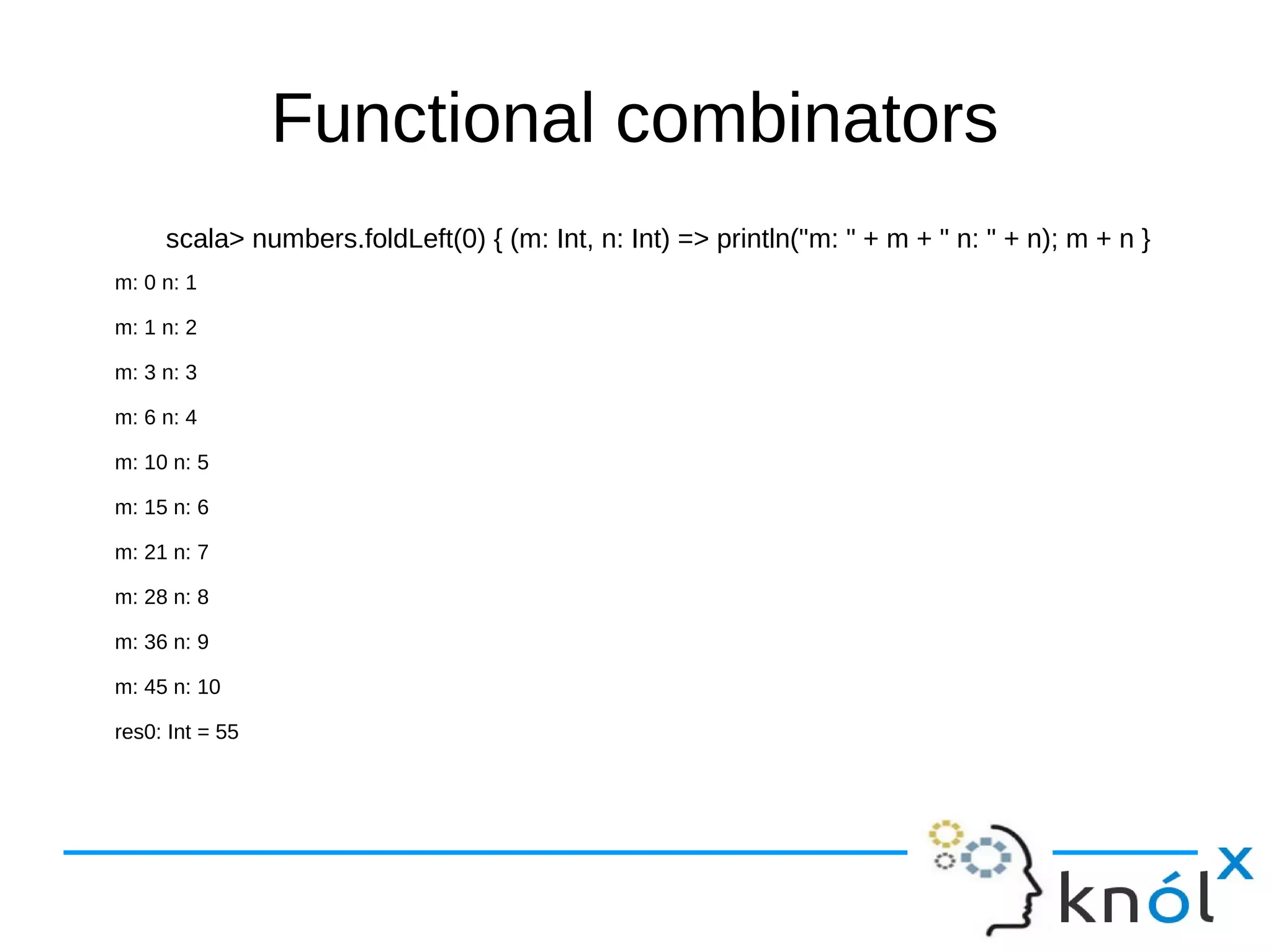 Functional combinators
scala> numbers.foldLeft(0) { (m: Int, n: Int) => println("m: " + m + " n: " + n); m + n }
m: 0 n: 1
m: 1 n: 2
m: 3 n: 3
m: 6 n: 4
m: 10 n: 5
m: 15 n: 6
m: 21 n: 7
m: 28 n: 8
m: 36 n: 9
m: 45 n: 10
res0: Int = 55
 