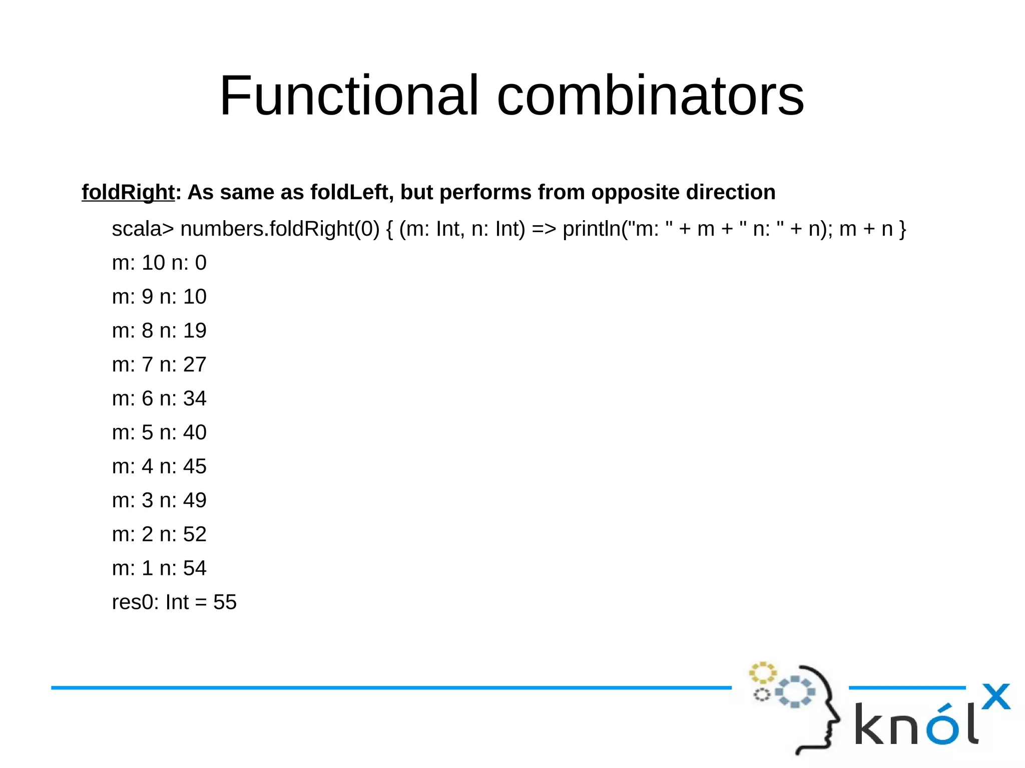 Functional combinators
foldRight: As same as foldLeft, but performs from opposite direction
scala> numbers.foldRight(0) { (m: Int, n: Int) => println("m: " + m + " n: " + n); m + n }
m: 10 n: 0
m: 9 n: 10
m: 8 n: 19
m: 7 n: 27
m: 6 n: 34
m: 5 n: 40
m: 4 n: 45
m: 3 n: 49
m: 2 n: 52
m: 1 n: 54
res0: Int = 55
 