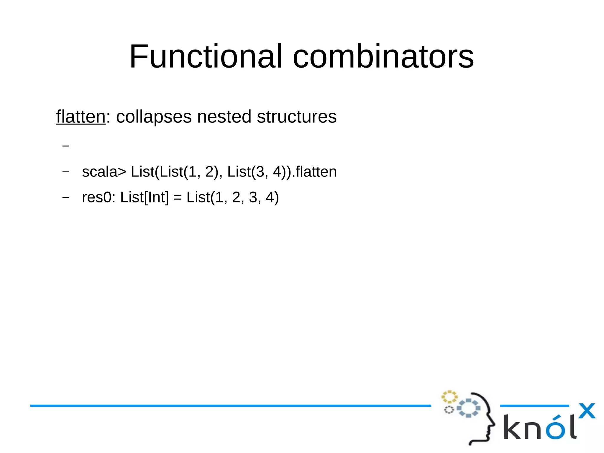 Functional combinators
flatten: collapses nested structures
–
– scala> List(List(1, 2), List(3, 4)).flatten
– res0: List[Int] = List(1, 2, 3, 4)
 