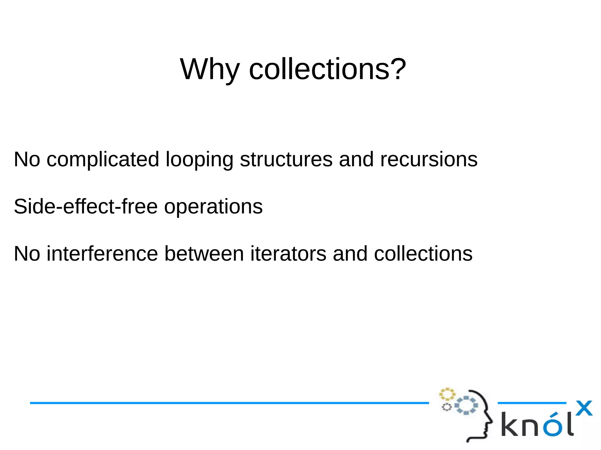 Why collections?Why collections?
No complicated looping structures and recursions
Side-effect-free operations
No interference between iterators and collections
No complicated looping structures and recursions
Side-effect-free operations
No interference between iterators and collections
 