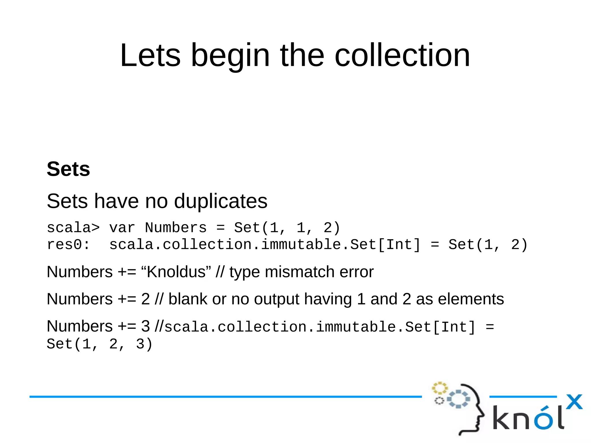 Lets begin the collection
Sets
Sets have no duplicates
scala> var Numbers = Set(1, 1, 2)
res0: scala.collection.immutable.Set[Int] = Set(1, 2)
Numbers += “Knoldus” // type mismatch error
Numbers += 2 // blank or no output having 1 and 2 as elements
Numbers += 3 //scala.collection.immutable.Set[Int] =
Set(1, 2, 3)
 