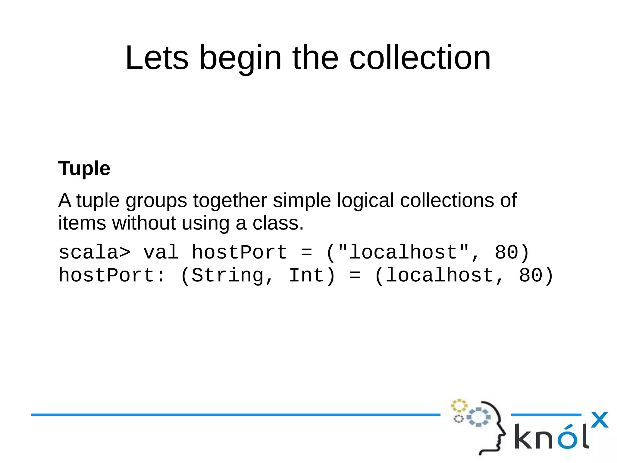 Lets begin the collection
Tuple
A tuple groups together simple logical collections of
items without using a class.
scala> val hostPort = ("localhost", 80)
hostPort: (String, Int) = (localhost, 80)
 