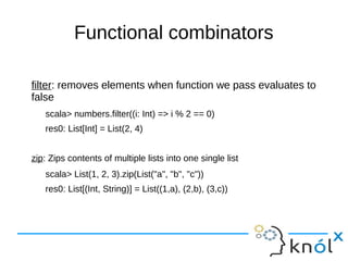 Functional combinators
filter: removes elements when function we pass evaluates to
false
scala> numbers.filter((i: Int) => i % 2 == 0)
res0: List[Int] = List(2, 4)
zip: Zips contents of multiple lists into one single list
scala> List(1, 2, 3).zip(List("a", "b", "c"))
res0: List[(Int, String)] = List((1,a), (2,b), (3,c))
 