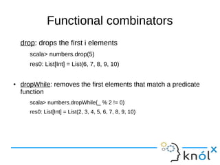 Functional combinators
drop: drops the first i elements
scala> numbers.drop(5)
res0: List[Int] = List(6, 7, 8, 9, 10)
● dropWhile: removes the first elements that match a predicate
function
scala> numbers.dropWhile(_ % 2 != 0)
res0: List[Int] = List(2, 3, 4, 5, 6, 7, 8, 9, 10)
 