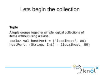 Lets begin the collection
Tuple
A tuple groups together simple logical collections of
items without using a class.
scala> val hostPort = ("localhost", 80)
hostPort: (String, Int) = (localhost, 80)
 