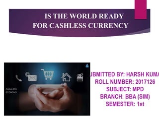 IS THE WORLD READY
FOR CASHLESS CURRENCY
SUBMITTED BY: HARSH KUMA
ROLL NUMBER: 2017126
SUBJECT: MPD
BRANCH: BBA (SIM)
SEMESTER: 1st
 