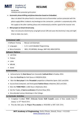 RESUME
ISO 9001:2008
MIT Academy of Engineering, Dehu Phata, Alandi, Pune – 412105
www.maepune.ac.in
initiative and connected grid system
 Automatic phase shifting and phase detection based on Embedded.
Idea is to detect the phase fault,It is basically consist of transmitter section connected with the
phase supply.When it detects any breakage on the connection ,controller is automatically shifts
the supply to the other working phase and simultaneously send the signal to the receiver end.
 Mini project on Smart Street Lamp.
Idea is to consume electricity by using light sensor LDR and saves the electricity in day and night
time to make city smart.
Professional skill
 Software Testing : Manual and Automatic
 Languages : C, C++ and Embedded Programming.
 Micro-Controller : 8051, PIC18FXXXX, Atmega, MSP 430, ARM CORTEX.
Software Platform
 Lab View
 Protuse
 Latex
 MPLAB
 Atmel
Achievements
 Achieved prize for Best Dance from Honorable Subhash Ghai in Firodiya 2013.
 Won the First Prize for Folk Dance in FIRODIYA 2014.
 Won the Best player in the Throwball competition at Nakshtra Sports 2015 and 2016.
 Successfully Conducted and Participated Fashion Show at Nakshtra 2015 and 2016
 Won the THIRD PRIZE in 100n Race in Nakshatra 2012.
 Got the Trophy of best co-ordinator of Fashion Show 2016.
 Also attended various Workshops in the College.
Co-Curricular Activities
 Completed Certified TSSC (Telecom Sector Skill Council) course of three months from 1st
January to 10th March 2016.
 Won the third prize for Project Presentation in WIZARD at MIT AOE 2016.
 
