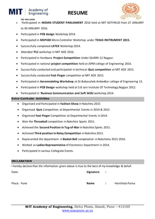 RESUME
ISO 9001:2008
MIT Academy of Engineering, Dehu Phata, Alandi, Pune – 412105
www.maepune.ac.in
 Participated in INDIAN STUDENT PARLIAMENT 2016 held at MIT KOTHRUD from 27 JANUARY
to 30 JANUARY 2016.
 Participated in PCB design Workshop 2014.
 Participated in MSP430 Micro Controller Workshop under TEXAS INSTRUMENT 2015.
 Successfully completed LATEX Workshop 2014.
 Attended PLC workshop in MIT AOE 2016.
 Participated in Hardware Project Competition Under QUARK-12 Nagpur.
 Participated in national project competition held at JSPM college of Engineering 2016.
 Successfully conducted and participated in technical Quiz competition at MIT AOE 2015.
 Successfully conducted Fast Finger competition at MIT AOE 2015.
 Participated in Aeromodeling Workshop at Dr.Babasaheb Ambedkar college of Engineering 13.
 Participated in PCB Design workshop held at S.B Jain Institute Of Technology,Nagpur 2012.
 Participated in ‘Business Communication and Soft Skills’workshop 2014.
Extra-Curricular Activities
 Organized and Participated in Fashion Show in Nakshtra 2015
 Organized Quiz Competition at Departmental Events in 2014 & 2015
 Organized Fast Finger Competition at Departmental Events in 2014.
 Won the Throwball competition in Nakshtra Sports 2015.
 Achieved the Second Position in Tug-of-War In Nakshtra Sports 2015.
 Achieved Third position in Relay Competition in Nakshtra 2013.
 Represented the department in Basket Ball competation in Nakshatra 2015-2016.
 Worked as Ladies Representative of Electronics Department in 2014.
 Participated in various Collegiate Events.
DECLARATION
I hereby declare that the information given above is true to the best of my knowledge & belief.
Date: Signature :
Place: Pune Name : Harshlata Punse
 