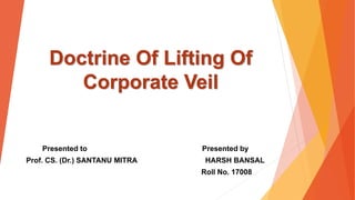 Doctrine Of Lifting Of
Corporate Veil
Presented to Presented by
Prof. CS. (Dr.) SANTANU MITRA HARSH BANSAL
Roll No. 17008
 