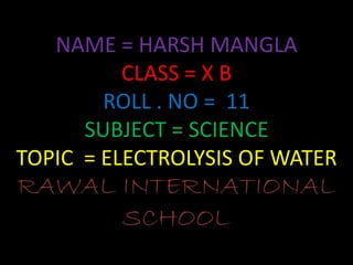 NAME = HARSH MANGLA
CLASS = X B
ROLL . NO = 11
SUBJECT = SCIENCE
TOPIC = ELECTROLYSIS OF WATER
RAWAL INTERNATIONAL
SCHOOL
 