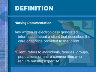 DEFINITION
Nursing Documentation:
Any written or electronically generated
information about a client that describes the
care or service provided to that client.
“Client” refers to individuals, families, groups,
populations or entire communities who
require nursing expertise.
 