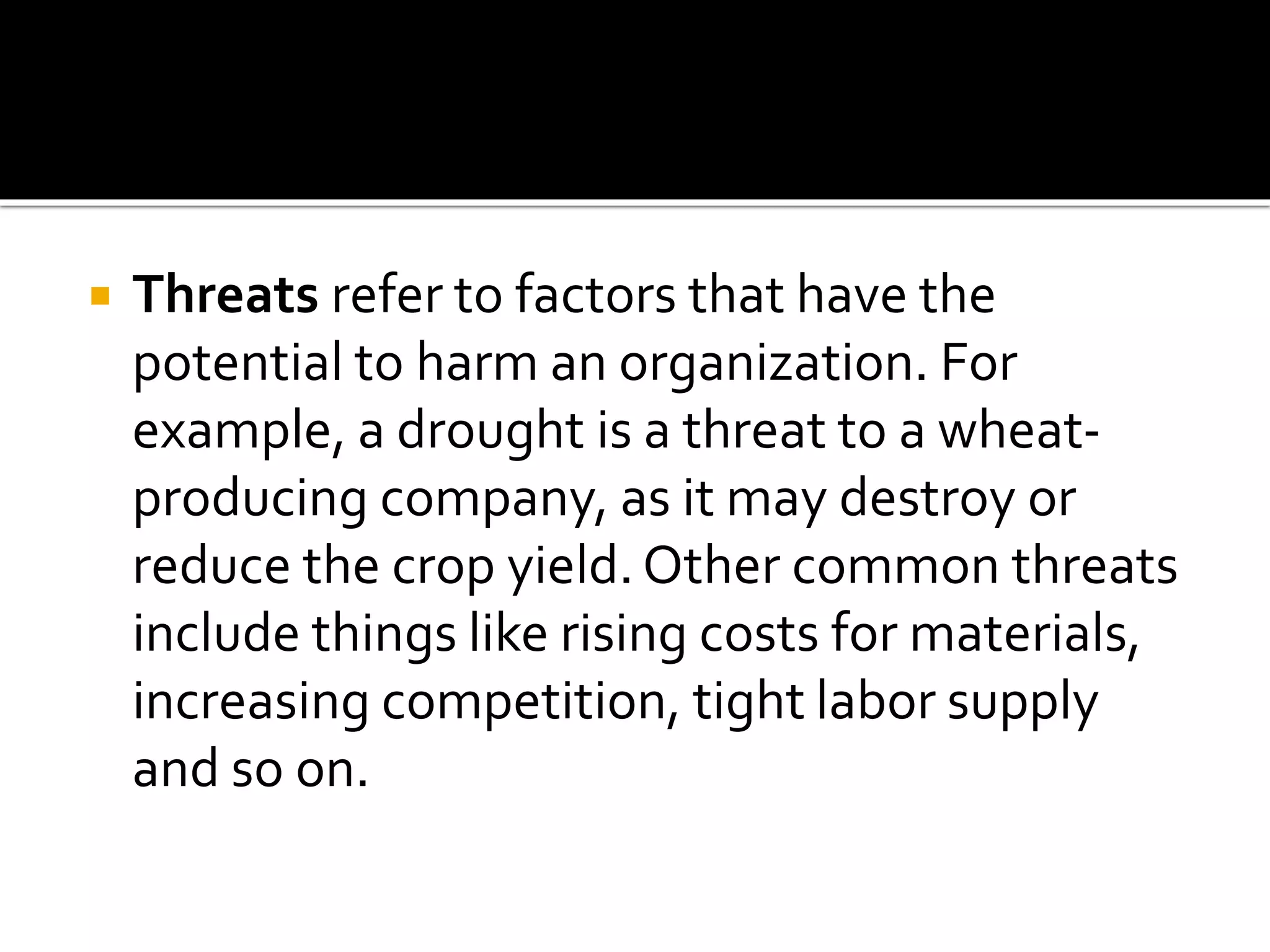  Threats refer to factors that have the
potential to harm an organization. For
example, a drought is a threat to a wheat-
producing company, as it may destroy or
reduce the crop yield. Other common threats
include things like rising costs for materials,
increasing competition, tight labor supply
and so on.
 