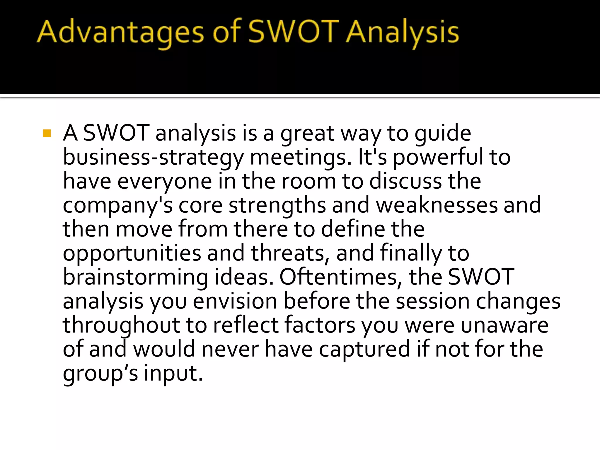  A SWOT analysis is a great way to guide
business-strategy meetings. It's powerful to
have everyone in the room to discuss the
company's core strengths and weaknesses and
then move from there to define the
opportunities and threats, and finally to
brainstorming ideas. Oftentimes, the SWOT
analysis you envision before the session changes
throughout to reflect factors you were unaware
of and would never have captured if not for the
group’s input.
 