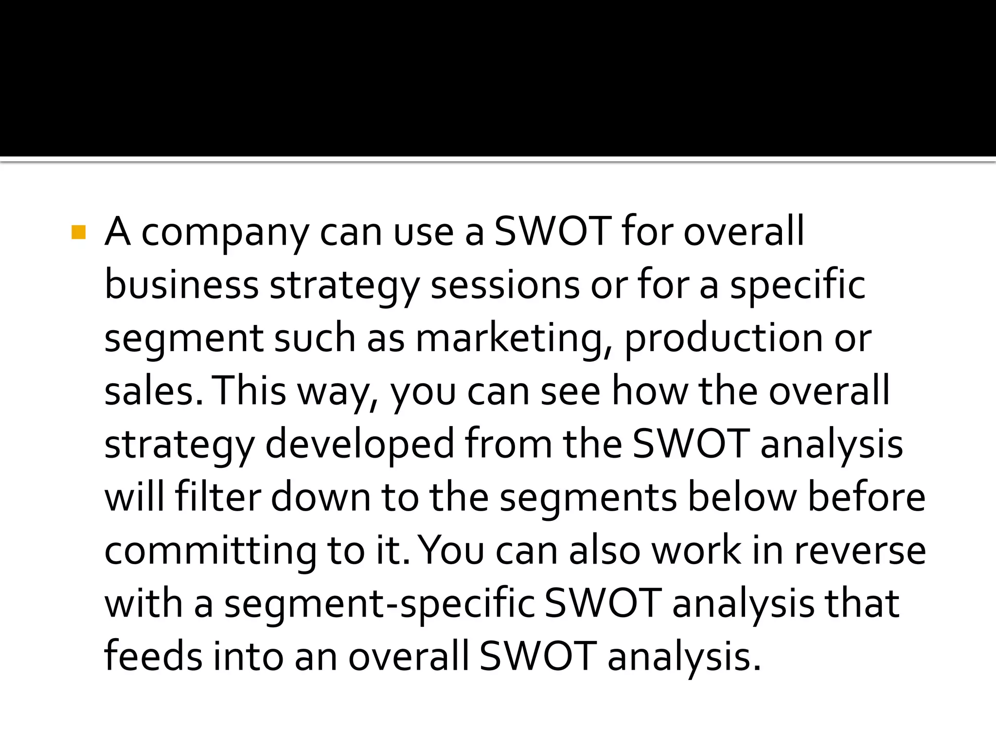  A company can use a SWOT for overall
business strategy sessions or for a specific
segment such as marketing, production or
sales.This way, you can see how the overall
strategy developed from the SWOT analysis
will filter down to the segments below before
committing to it.You can also work in reverse
with a segment-specific SWOT analysis that
feeds into an overall SWOT analysis.
 