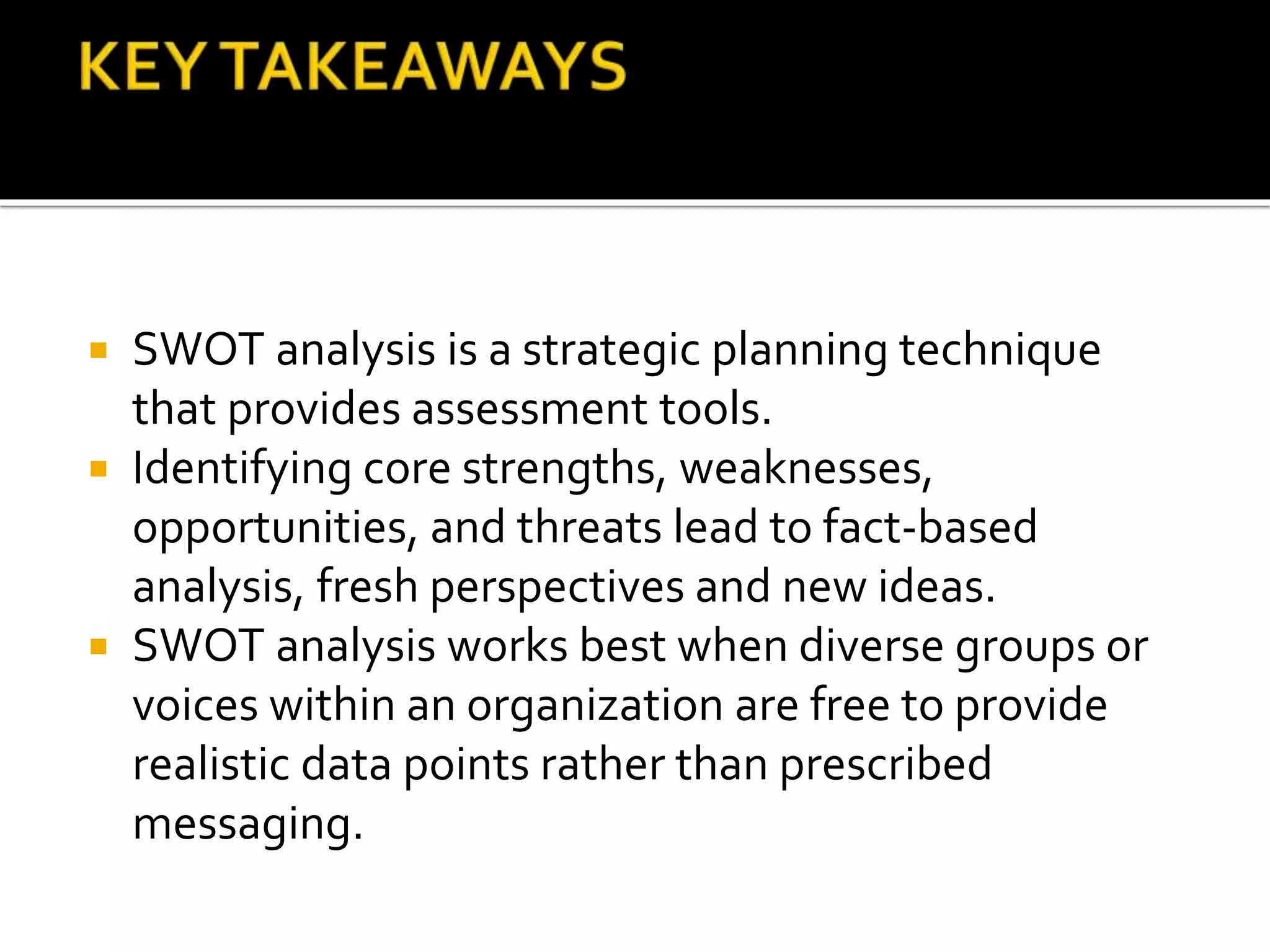  SWOT analysis is a strategic planning technique
that provides assessment tools.
 Identifying core strengths, weaknesses,
opportunities, and threats lead to fact-based
analysis, fresh perspectives and new ideas.
 SWOT analysis works best when diverse groups or
voices within an organization are free to provide
realistic data points rather than prescribed
messaging.
 