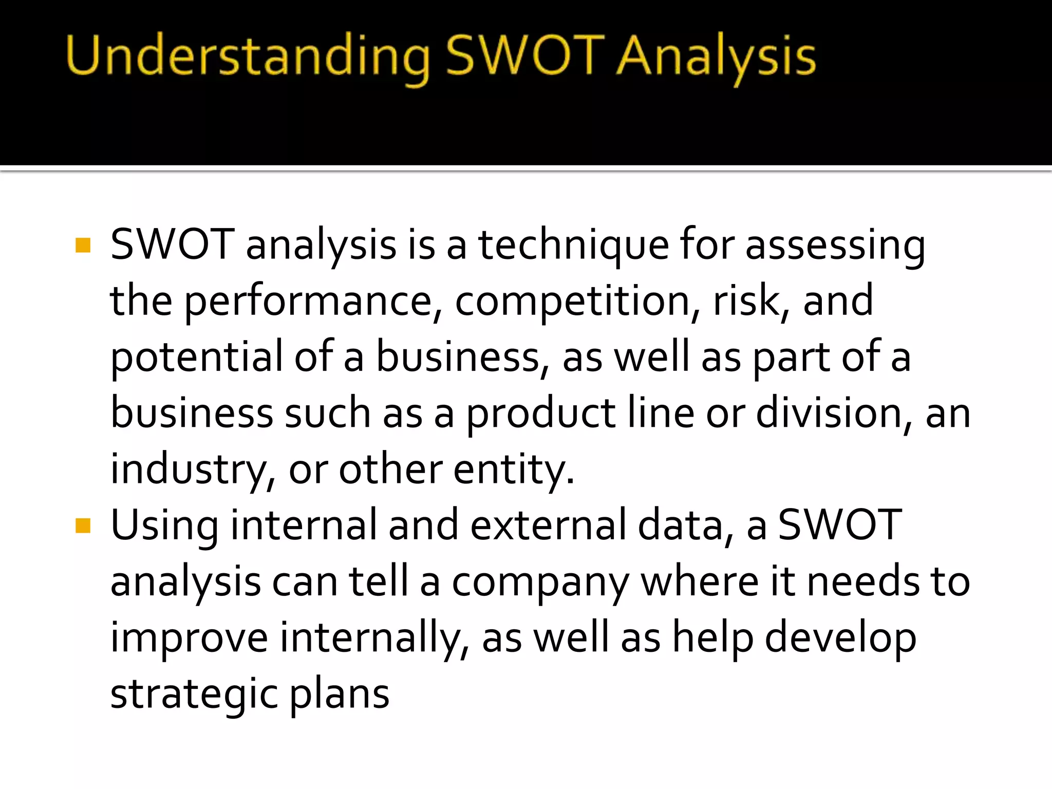  SWOT analysis is a technique for assessing
the performance, competition, risk, and
potential of a business, as well as part of a
business such as a product line or division, an
industry, or other entity.
 Using internal and external data, a SWOT
analysis can tell a company where it needs to
improve internally, as well as help develop
strategic plans
 