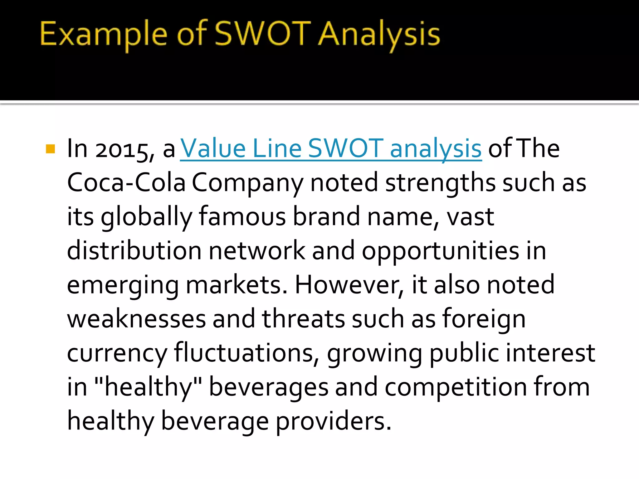  In 2015, aValue Line SWOT analysis ofThe
Coca-Cola Company noted strengths such as
its globally famous brand name, vast
distribution network and opportunities in
emerging markets. However, it also noted
weaknesses and threats such as foreign
currency fluctuations, growing public interest
in "healthy" beverages and competition from
healthy beverage providers.
 