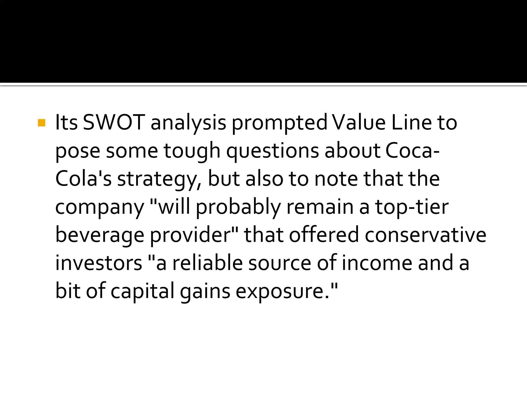  Its SWOT analysis promptedValue Line to
pose some tough questions about Coca-
Cola's strategy, but also to note that the
company "will probably remain a top-tier
beverage provider" that offered conservative
investors "a reliable source of income and a
bit of capital gains exposure."
 