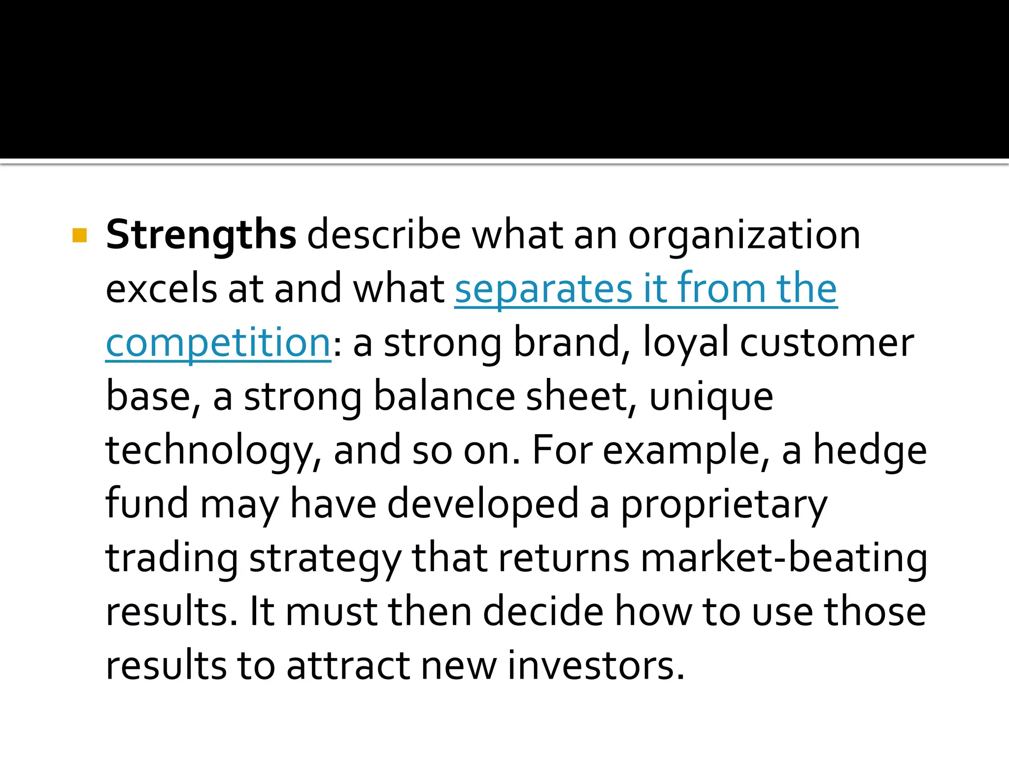  Strengths describe what an organization
excels at and what separates it from the
competition: a strong brand, loyal customer
base, a strong balance sheet, unique
technology, and so on. For example, a hedge
fund may have developed a proprietary
trading strategy that returns market-beating
results. It must then decide how to use those
results to attract new investors.
 